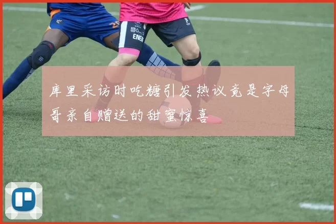 库里采访时吃糖引发热议竟是字母哥亲自赠送的甜蜜惊喜