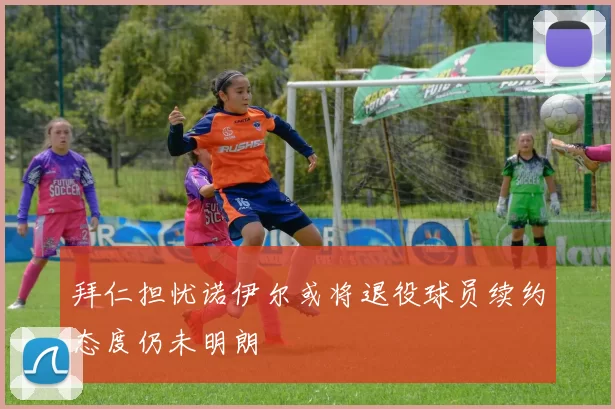 拜仁担忧诺伊尔或将退役球员续约态度仍未明朗