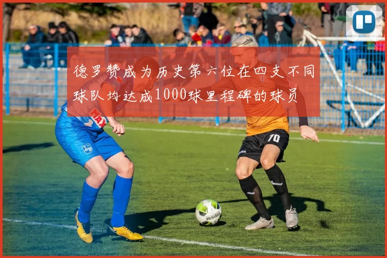 德罗赞成为历史第六位在四支不同球队均达成1000球里程碑的球员