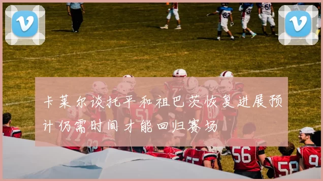 卡莱尔谈托平和祖巴茨恢复进展预计仍需时间才能回归赛场