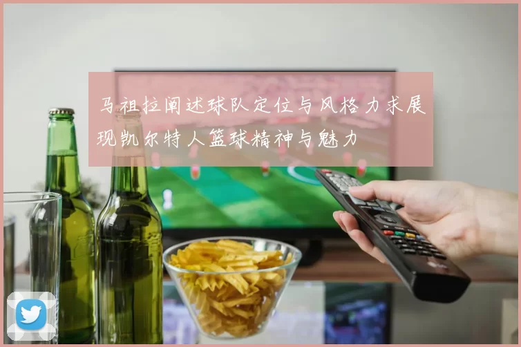 马祖拉阐述球队定位与风格力求展现凯尔特人篮球精神与魅力