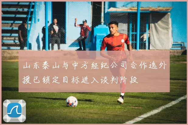 山东泰山与中方经纪公司合作选外援已锁定目标进入谈判阶段
