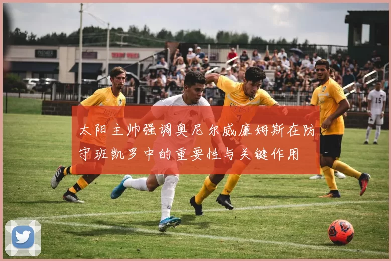 太阳主帅强调奥尼尔威廉姆斯在防守班凯罗中的重要性与关键作用
