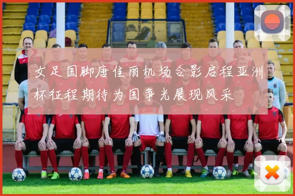 女足国脚唐佳丽机场合影启程亚洲杯征程期待为国争光展现风采