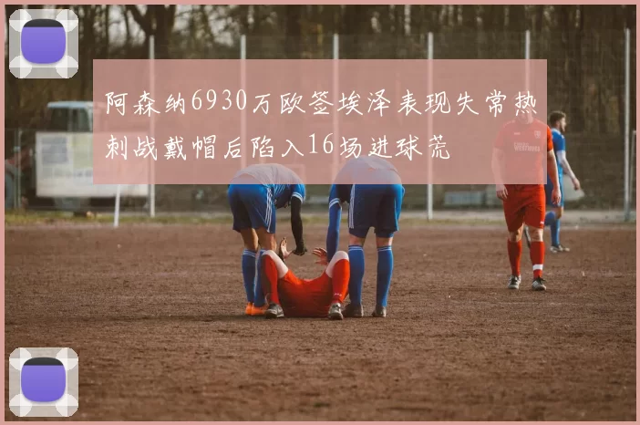 阿森纳6930万欧签埃泽表现失常热刺战戴帽后陷入16场进球荒