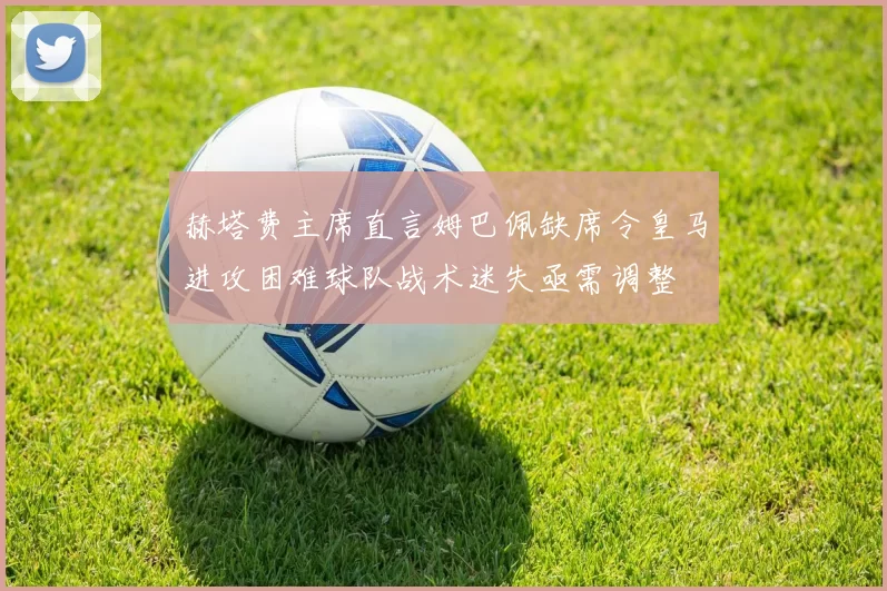 赫塔费主席直言姆巴佩缺席令皇马进攻困难球队战术迷失亟需调整