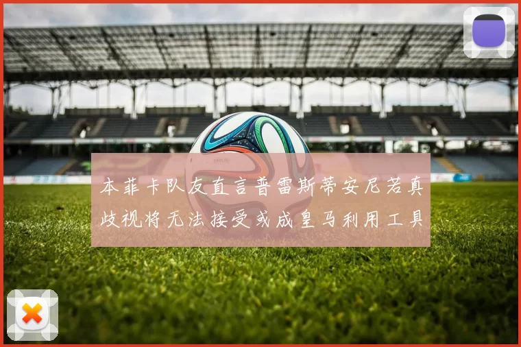 本菲卡队友直言普雷斯蒂安尼若真歧视将无法接受或成皇马利用工具