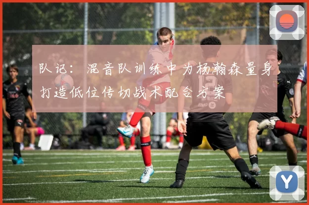 队记：混音队训练中为杨瀚森量身打造低位传切战术配合方案