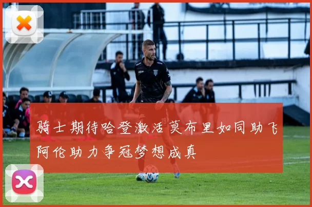 骑士期待哈登激活莫布里如同助飞阿伦助力争冠梦想成真
