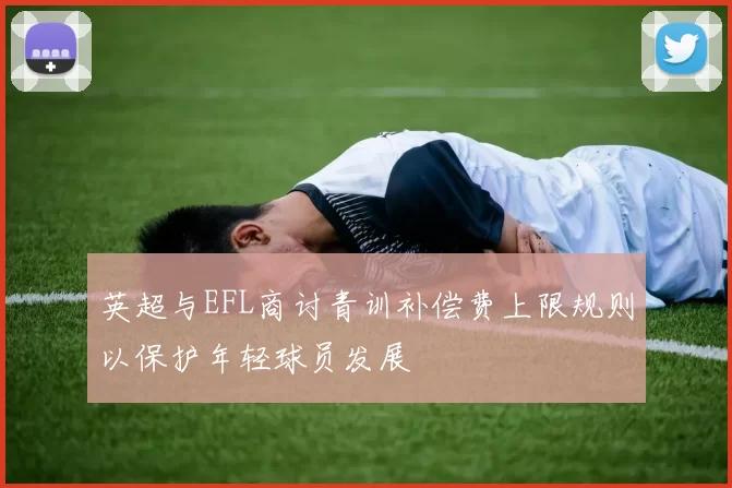 英超与EFL商讨青训补偿费上限规则以保护年轻球员发展
