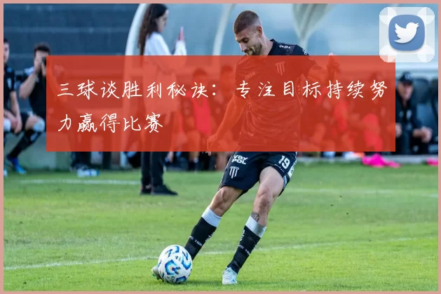 三球谈胜利秘诀：专注目标持续努力赢得比赛