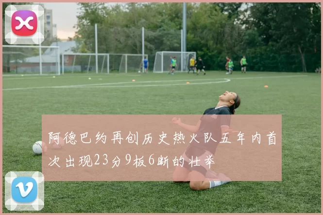 阿德巴约再创历史热火队五年内首次出现23分9板6断的壮举