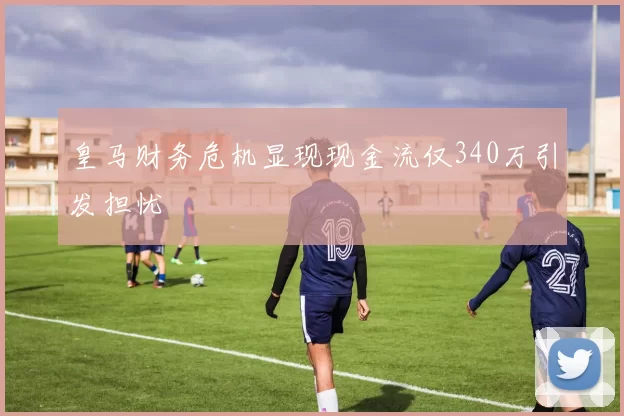 皇马财务危机显现现金流仅340万引发担忧