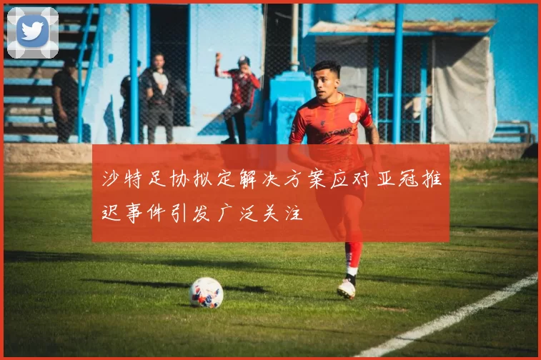 沙特足协拟定解决方案应对亚冠推迟事件引发广泛关注