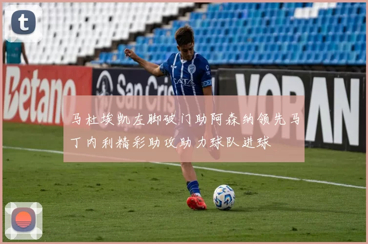 马杜埃凯左脚破门助阿森纳领先马丁内利精彩助攻助力球队进球