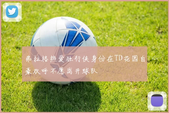 弗拉格热爱独行侠身份在TD花园自豪欢呼不愿离开球队