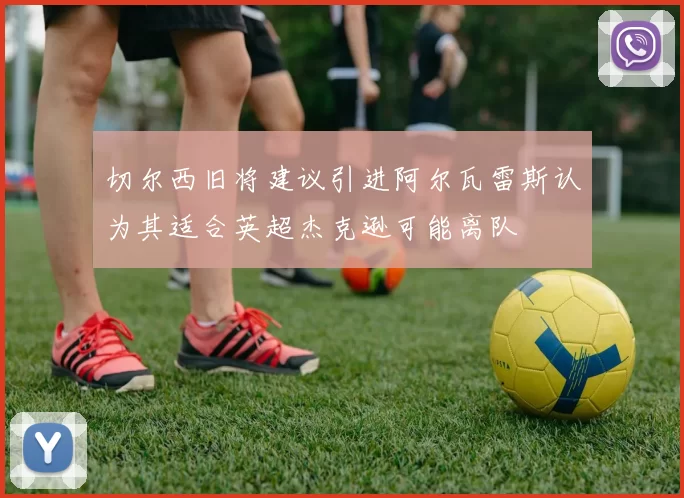 切尔西旧将建议引进阿尔瓦雷斯认为其适合英超杰克逊可能离队