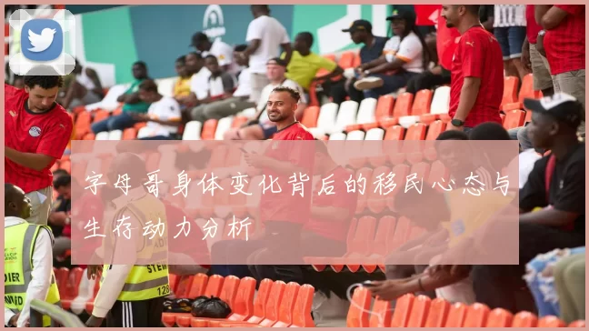字母哥身体变化背后的移民心态与生存动力分析