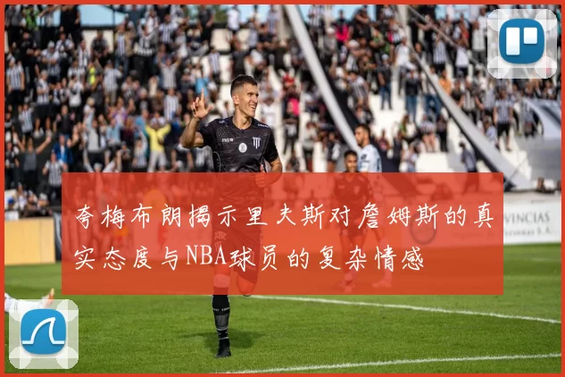 夸梅布朗揭示里夫斯对詹姆斯的真实态度与NBA球员的复杂情感