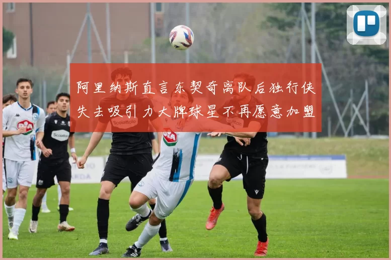 阿里纳斯直言东契奇离队后独行侠失去吸引力大牌球星不再愿意加盟