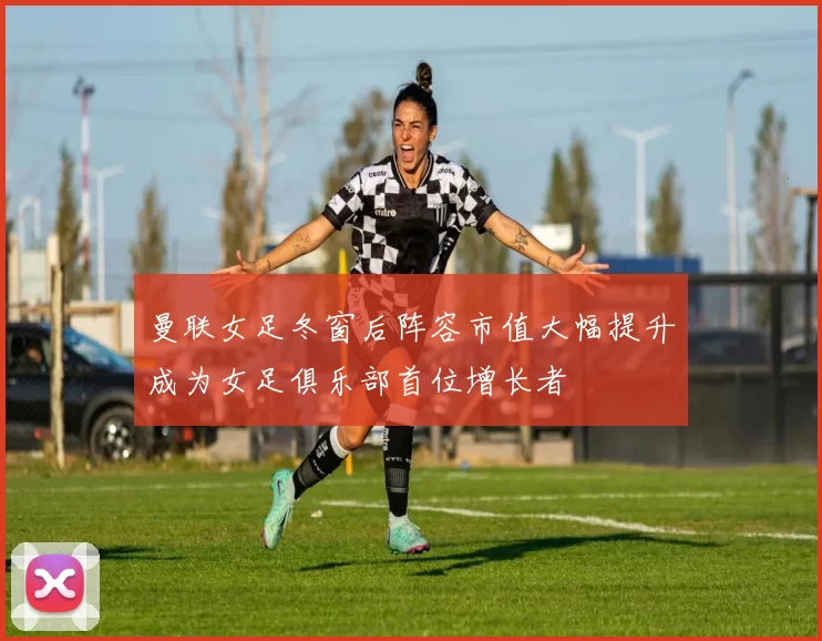 曼联女足冬窗后阵容市值大幅提升成为女足俱乐部首位增长者