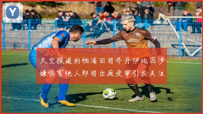 天空报道利物浦旧将乔丹伊比因涉嫌伤害他人即将出庭受审引发关注