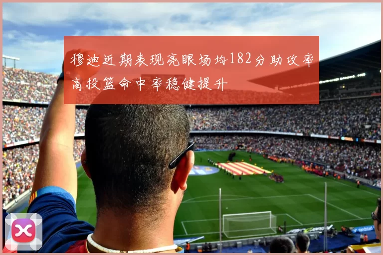 穆迪近期表现亮眼场均182分助攻率高投篮命中率稳健提升