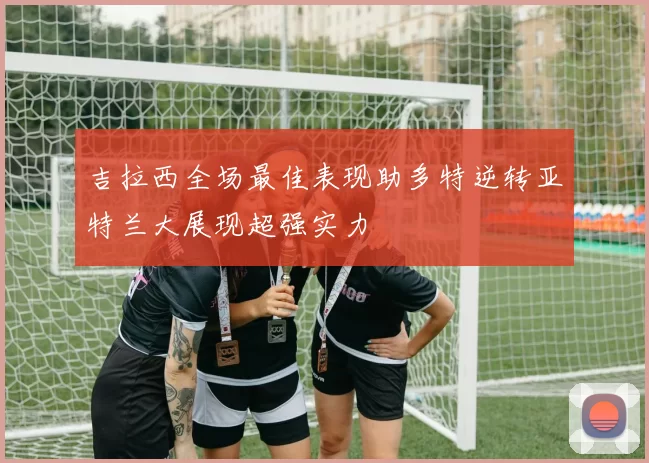 吉拉西全场最佳表现助多特逆转亚特兰大展现超强实力
