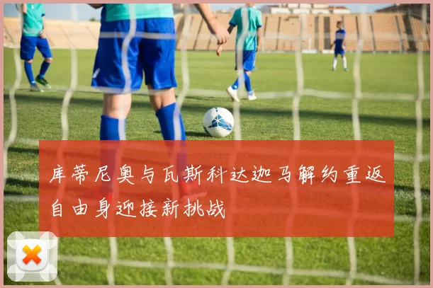 库蒂尼奥与瓦斯科达迦马解约重返自由身迎接新挑战