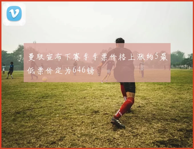 曼联宣布下赛季季票价格上涨约5最低票价定为646镑