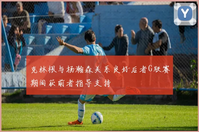 克林根与杨瀚森关系良好后者G联赛期间获前者指导支持