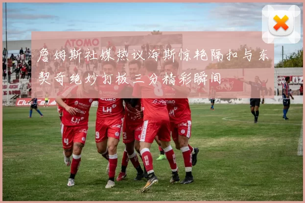 詹姆斯社媒热议海斯惊艳隔扣与东契奇绝妙打板三分精彩瞬间