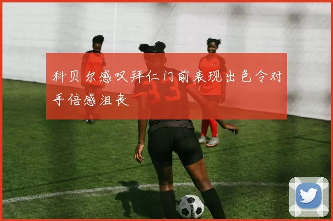 科贝尔感叹拜仁门前表现出色令对手倍感沮丧
