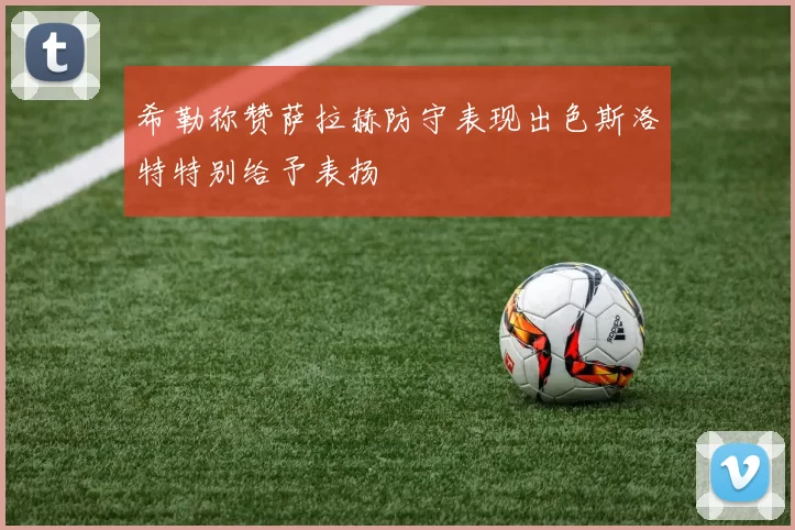 希勒称赞萨拉赫防守表现出色斯洛特特别给予表扬
