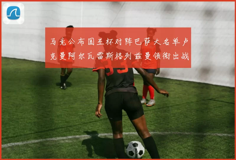 马竞公布国王杯对阵巴萨大名单卢克曼阿尔瓦雷斯格列兹曼领衔出战