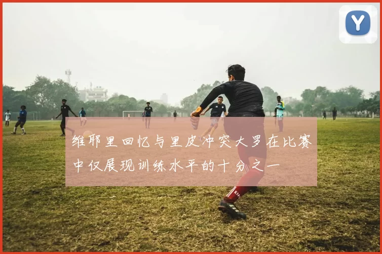 维耶里回忆与里皮冲突大罗在比赛中仅展现训练水平的十分之一