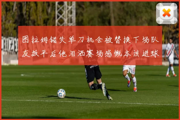 图拉姆错失单刀机会被替换下场队友扳平后他泪洒赛场感慨本该进球