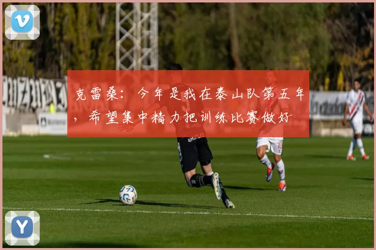 克雷桑：今年是我在泰山队第五年，希望集中精力把训练比赛做好
